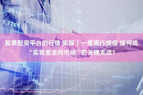 股票配资平台的行情 实探｜一笔银行授信 缘何成“实验室走向市场”的关键支点？