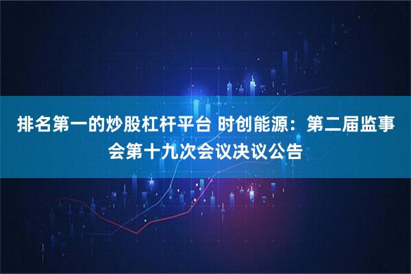 排名第一的炒股杠杆平台 时创能源：第二届监事会第十九次会议决议公告