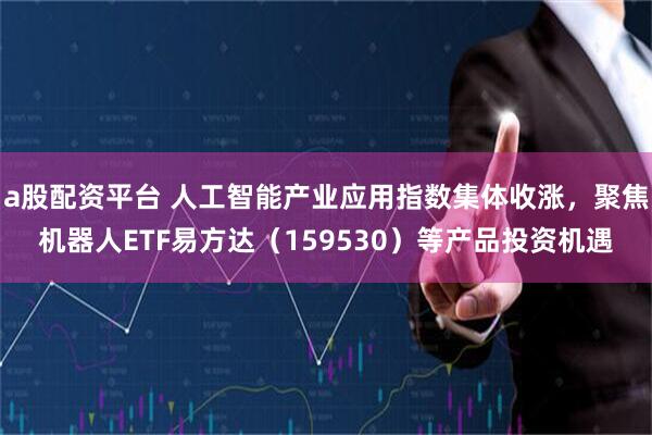a股配资平台 人工智能产业应用指数集体收涨，聚焦机器人ETF易方达（159530）等产品投资机遇