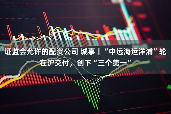 证监会允许的配资公司 城事｜“中远海运洋浦”轮在沪交付，创下“三个第一”