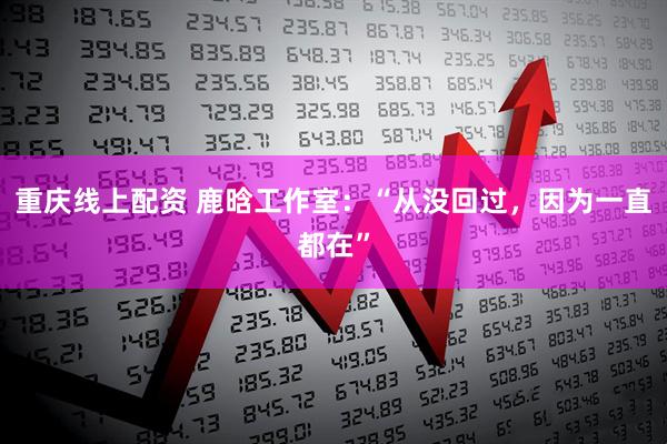 重庆线上配资 鹿晗工作室：“从没回过，因为一直都在”