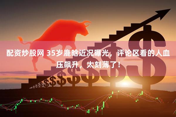 配资炒股网 35岁鹿晗近况曝光，评论区看的人血压飙升，太刻薄了！