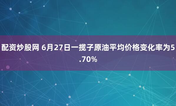 配资炒股网 6月27日一揽子原油平均价格变化率为5.70%