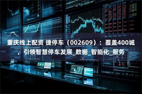 重庆线上配资 捷停车（002609）：覆盖400城，引领智慧停车发展_数据_智能化_服务