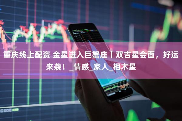 重庆线上配资 金星进入巨蟹座丨双吉星会面，好运来袭！_情感_家人_相木星