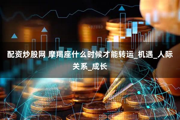 配资炒股网 摩羯座什么时候才能转运_机遇_人际关系_成长