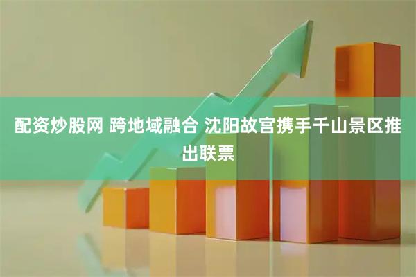 配资炒股网 跨地域融合 沈阳故宫携手千山景区推出联票
