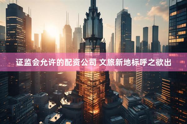 证监会允许的配资公司 文旅新地标呼之欲出
