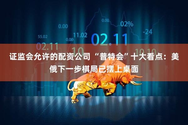 证监会允许的配资公司 “普特会”十大看点：美俄下一步棋局已摆上桌面