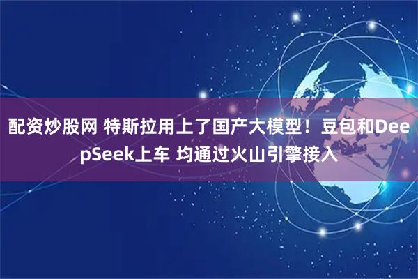 配资炒股网 特斯拉用上了国产大模型！豆包和DeepSeek上车 均通过火山引擎接入