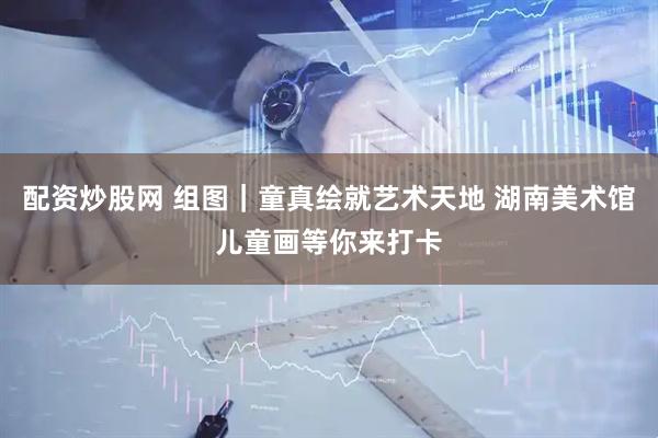 配资炒股网 组图|童真绘就艺术天地 湖南美术馆儿童画等你来打卡