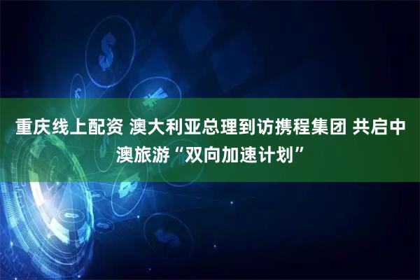 重庆线上配资 澳大利亚总理到访携程集团 共启中澳旅游“双向加速计划”