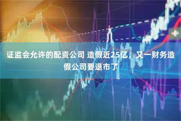 证监会允许的配资公司 造假近25亿,又一财务造假公司要退市了