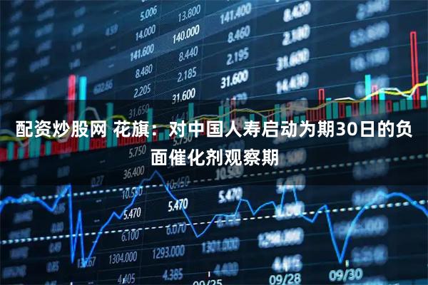 配资炒股网 花旗：对中国人寿启动为期30日的负面催化剂观察期