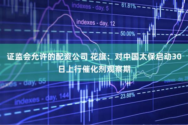 证监会允许的配资公司 花旗：对中国太保启动30日上行催化剂观察期