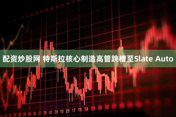 配资炒股网 特斯拉核心制造高管跳槽至Slate Auto