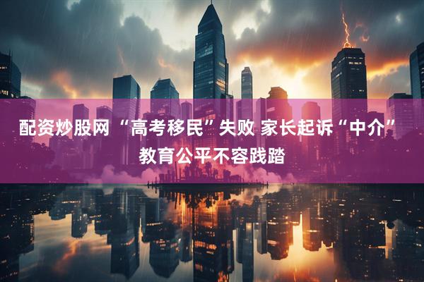配资炒股网 “高考移民”失败 家长起诉“中介” 教育公平不容践踏