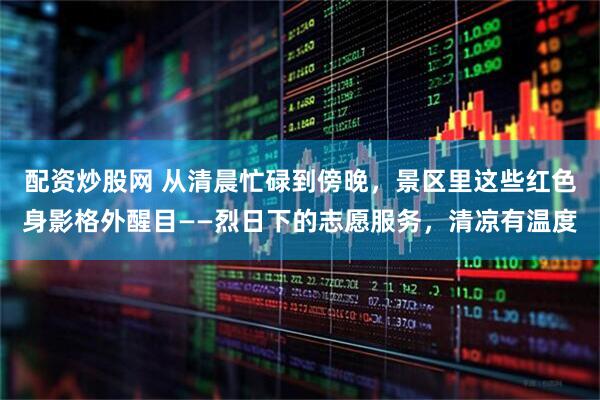配资炒股网 从清晨忙碌到傍晚,景区里这些红色身影格外醒目——烈日下的志愿服务,清凉有温度