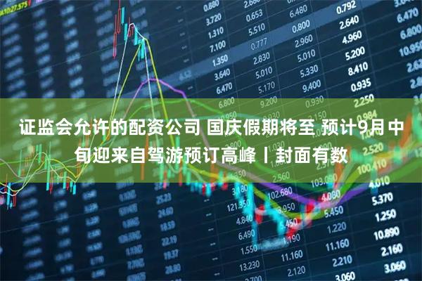 证监会允许的配资公司 国庆假期将至 预计9月中旬迎来自驾游预订高峰丨封面有数