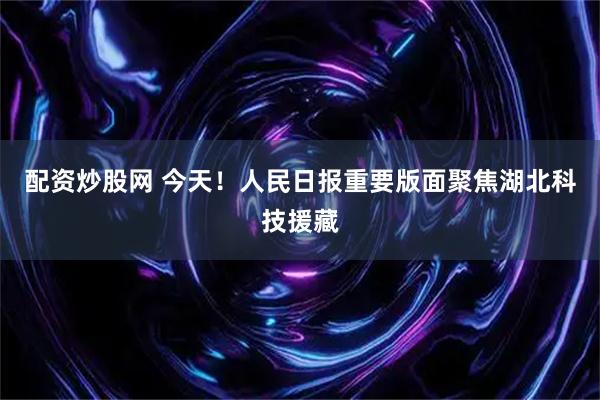 配资炒股网 今天！人民日报重要版面聚焦湖北科技援藏