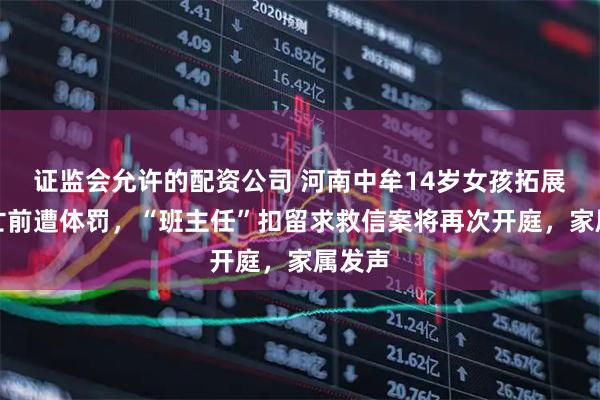 证监会允许的配资公司 河南中牟14岁女孩拓展营身亡前遭体罚，“班主任”扣留求救信案将再次开庭，家属发声