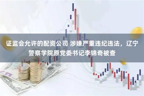 证监会允许的配资公司 涉嫌严重违纪违法，辽宁警察学院原党委书记李锦奇被查