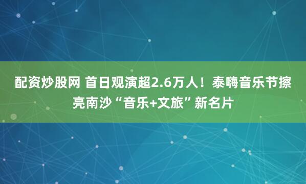 配资炒股网 首日观演超2.6万人！泰嗨音乐节擦亮南沙“音乐+文旅”新名片
