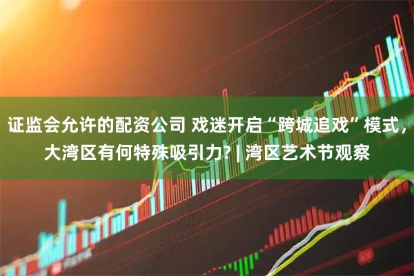 证监会允许的配资公司 戏迷开启“跨城追戏”模式，大湾区有何特殊吸引力? | 湾区艺术节观察