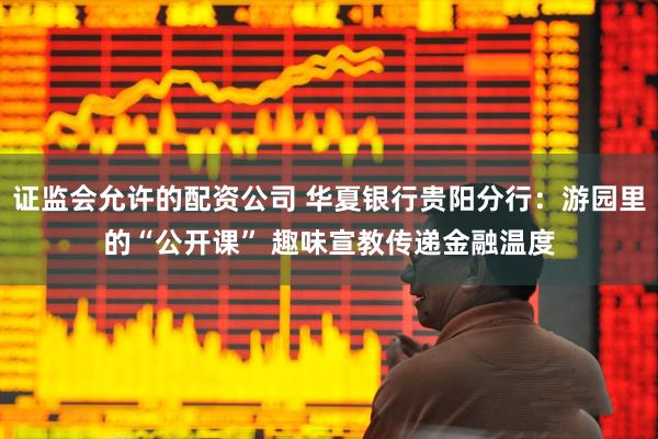 证监会允许的配资公司 华夏银行贵阳分行：游园里的“公开课” 趣味宣教传递金融温度