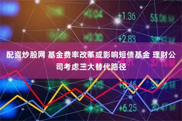 配资炒股网 基金费率改革或影响短债基金 理财公司考虑三大替代路径