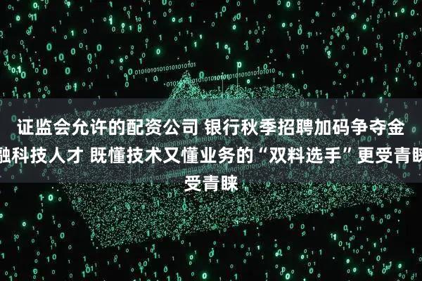 证监会允许的配资公司 银行秋季招聘加码争夺金融科技人才 既懂技术又懂业务的“双料选手”更受青睐
