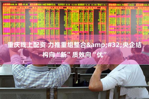 重庆线上配资 力推重组整合 央企结构向“新”质效向“优”