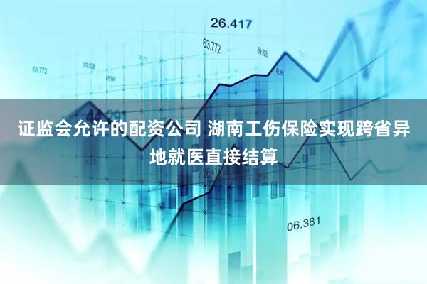 证监会允许的配资公司 湖南工伤保险实现跨省异地就医直接结算