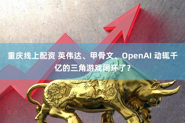 重庆线上配资 英伟达、甲骨文、OpenAI 动辄千亿的三角游戏闭环了?