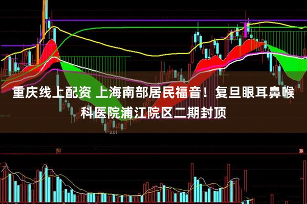 重庆线上配资 上海南部居民福音!复旦眼耳鼻喉科医院浦江院区二期封顶