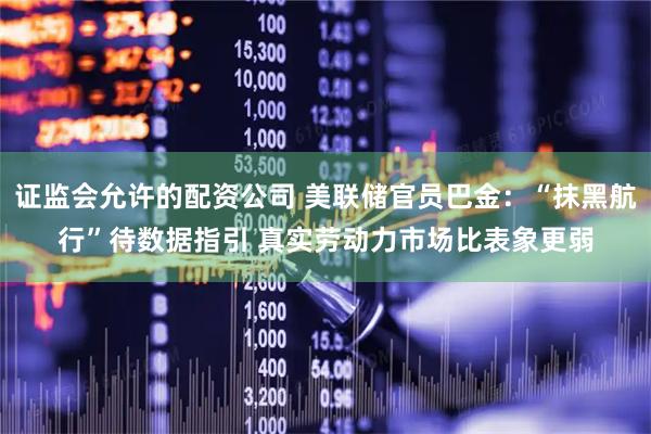 证监会允许的配资公司 美联储官员巴金：“抹黑航行”待数据指引 真实劳动力市场比表象更弱