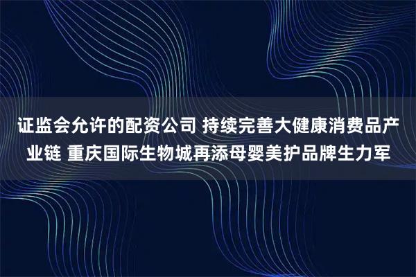 证监会允许的配资公司 持续完善大健康消费品产业链 重庆国际生物城再添母婴美护品牌生力军
