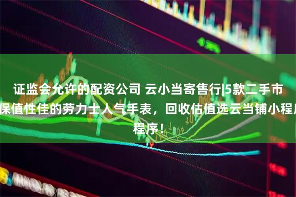 证监会允许的配资公司 云小当寄售行|5款二手市场保值性佳的劳力士人气手表，回收估值选云当铺小程序！