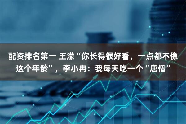 配资排名第一 王濛“你长得很好看，一点都不像这个年龄”，李小冉：我每天吃一个“唐僧”