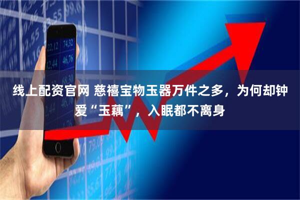 线上配资官网 慈禧宝物玉器万件之多，为何却钟爱“玉藕”，入眠都不离身