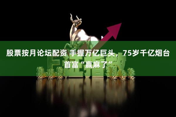 股票按月论坛配资 手握万亿巨头，75岁千亿烟台首富“赢麻了”