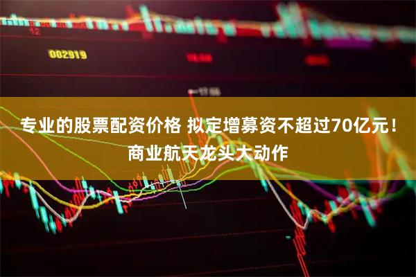 专业的股票配资价格 拟定增募资不超过70亿元！商业航天龙头大动作