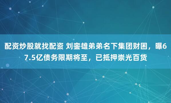 配资炒股就找配资 刘銮雄弟弟名下集团财困，曝67.5亿债务限期将至，已抵押崇光百货